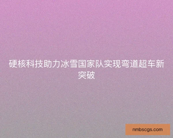 硬核科技助力冰雪国家队实现弯道超车新突破