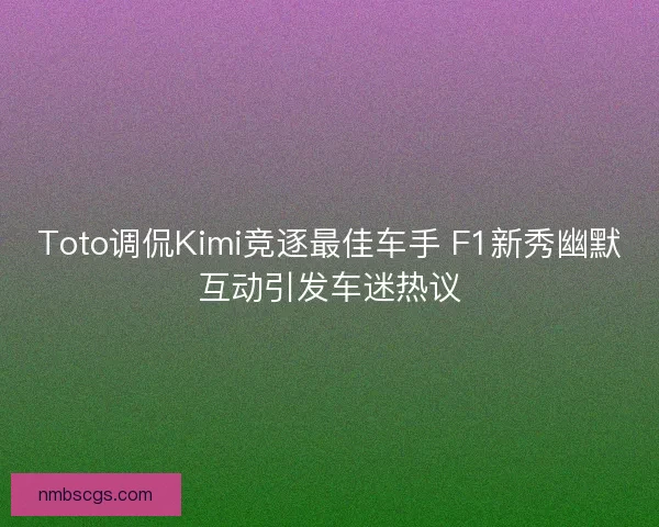 Toto调侃Kimi竞逐最佳车手 F1新秀幽默互动引发车迷热议