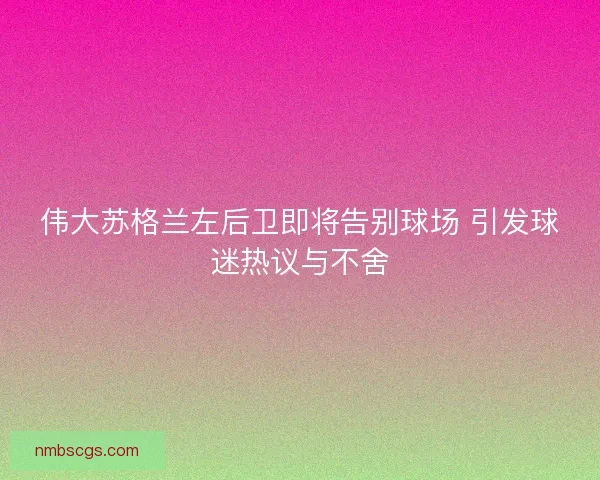 伟大苏格兰左后卫即将告别球场 引发球迷热议与不舍
