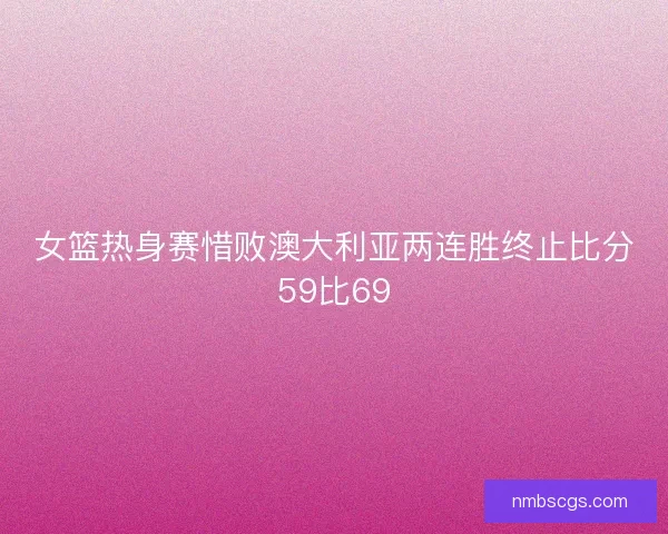 女篮热身赛惜败澳大利亚两连胜终止比分59比69