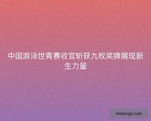 中国游泳世青赛收官斩获九枚奖牌展现新生力量