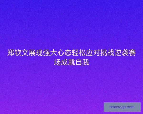 郑钦文展现强大心态轻松应对挑战逆袭赛场成就自我