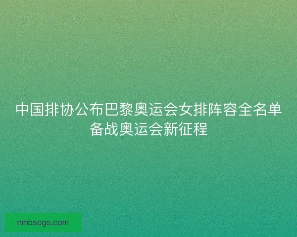 中国排协公布巴黎奥运会女排阵容全名单备战奥运会新征程