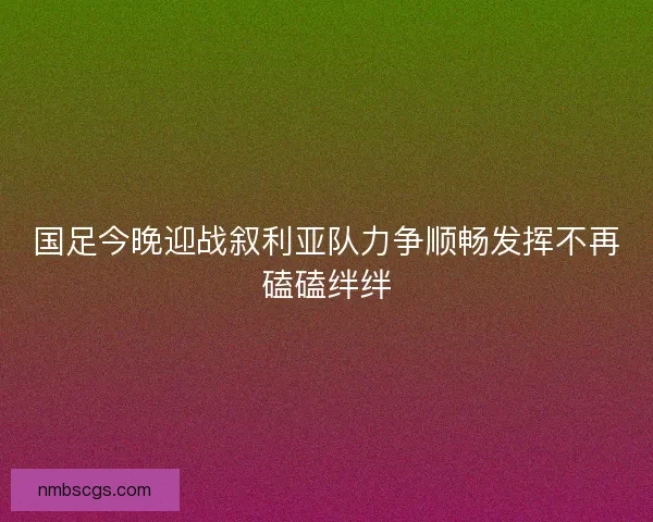国足今晚迎战叙利亚队力争顺畅发挥不再磕磕绊绊