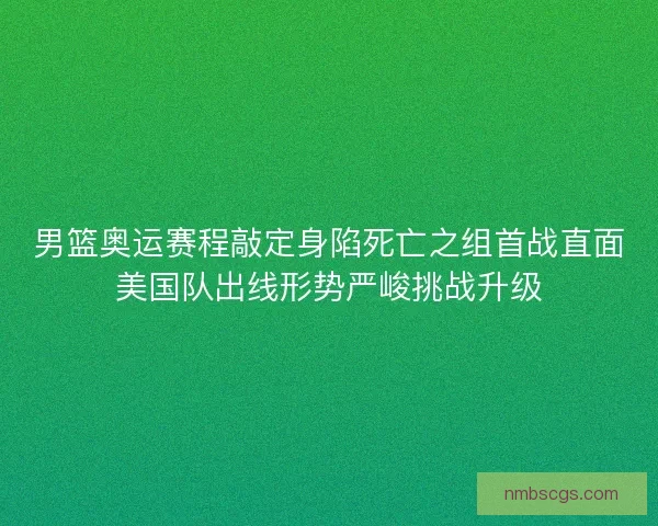 男篮奥运赛程敲定身陷死亡之组首战直面美国队出线形势严峻挑战升级